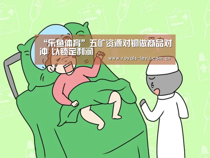 “乐鱼体育”五矿资源对铜做商品对冲 以锁定利润(图2) “乐鱼体育”五矿资源对铜做商品对冲 以锁定利润(图2)