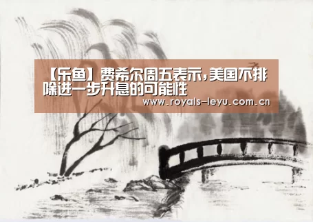 【乐鱼】费希尔周五表示,美国不排除进一步升息的可能性(图1)